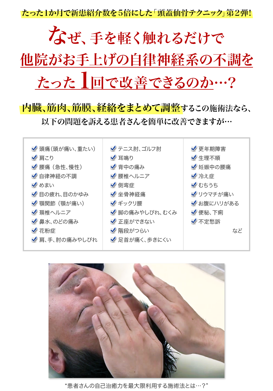 たった1ヵ月で新患紹介数を5倍にした「頭蓋仙骨テクニック」第2弾！なぜ、手を軽く触れるだけで他院がお手上げの自律神経系の不調を１回で改善できるのか…？内臓、筋肉、筋膜、経絡をまとめて調整するこの施術法なら、以下の問題を訴える患者さんを簡単に改善できますが…